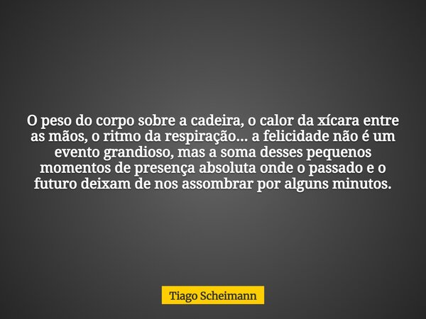 O peso do corpo sobre a cadeira, o calor da xícara entre as mãos, o ritmo da respiração... a felicidade não é um evento grandioso, mas a soma desses pequenos mo... Frase de Tiago Scheimann.