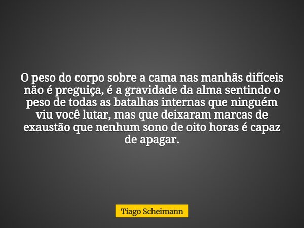 O peso do corpo sobre a cama nas manhãs difíceis não é preguiça, é a gravidade da alma sentindo o peso de todas as batalhas internas que ninguém viu você lutar,... Frase de Tiago Scheimann.
