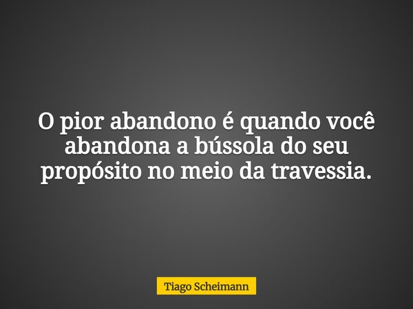 O pior abandono é quando você abandona a bússola do seu propósito no meio da travessia.... Frase de Tiago Scheimann.