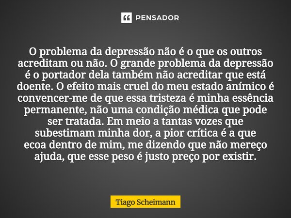 O problema da depressão não é o que os outros acreditam ou não. O grande problema da depressão é o portador dela também não acreditar que está doente. O efeito... Frase de Tiago Scheimann.