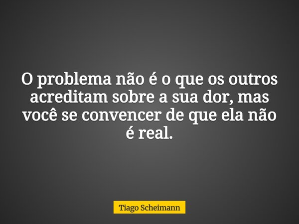 O problema não é o que os outros acreditam sobre a sua dor, mas você se convencer de que ela não é real.... Frase de Tiago Scheimann.