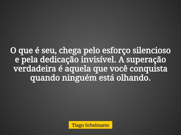 O que é seu, chega pelo esforço silencioso e pela dedicação invisível. A superação verdadeira é aquela que você conquista quando ninguém está olhando.... Frase de Tiago Scheimann.