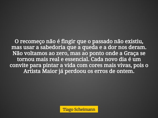 O recomeço não é fingir que o passado não existiu, mas usar a sabedoria que a queda e a dor nos deram. Não voltamos ao zero, mas ao ponto onde a Graça se tornou... Frase de Tiago Scheimann.