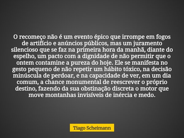 O recomeço não é um evento épico que irrompe em fogos de artifício e anúncios públicos, mas um juramento silencioso que se faz na primeira hora da manhã, diante... Frase de Tiago Scheimann.