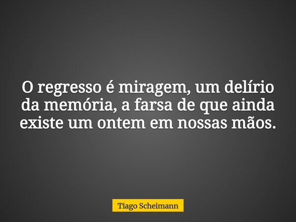 O regresso é miragem, um delírio da memória, a farsa de que ainda existe um ontem em nossas mãos.... Frase de Tiago Scheimann.