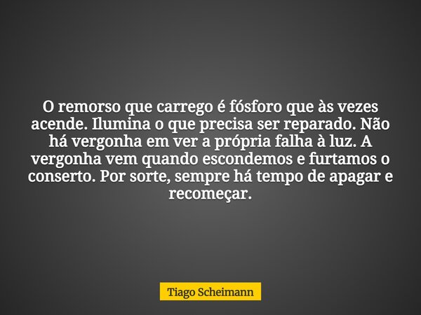 O remorso que carrego é fósforo que às vezes acende. Ilumina o que precisa ser reparado. Não há vergonha em ver a própria falha à luz. A vergonha vem quando esc... Frase de Tiago Scheimann.