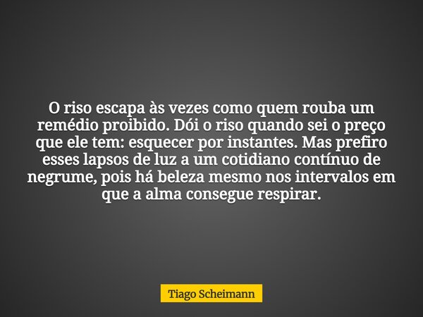O riso escapa às vezes como quem rouba um remédio proibido. Dói o riso quando sei o preço que ele tem: esquecer por instantes. Mas prefiro esses lapsos de luz a... Frase de Tiago Scheimann.