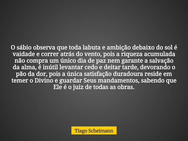 O sábio observa que toda labuta e ambição debaixo do sol é vaidade e correr atrás do vento, pois a riqueza acumulada não compra um único dia de paz nem garante ... Frase de Tiago Scheimann.