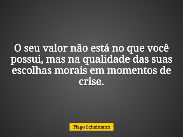 O seu valor não está no que você possui, mas na qualidade das suas escolhas morais em momentos de crise.... Frase de Tiago Scheimann.