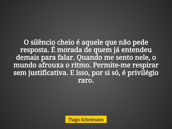 O silêncio cheio é aquele que não pede resposta. É morada de quem já entendeu demais para falar. Quando me sento nele, o mundo afrouxa o ritmo. Permite-me respi... Frase de Tiago Scheimann.
