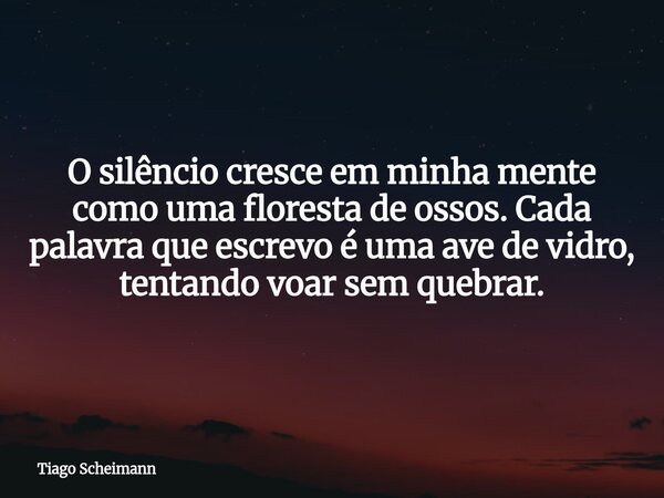 O silêncio cresce em minha mente como uma floresta de ossos. Cada palavra que escrevo é uma ave de vidro, tentando voar sem quebrar.... Frase de Tiago Scheimann.