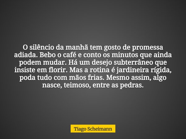 O silêncio da manhã tem gosto de promessa adiada. Bebo o café e conto os minutos que ainda podem mudar. Há um desejo subterrâneo que insiste em florir. Mas a ro... Frase de Tiago Scheimann.
