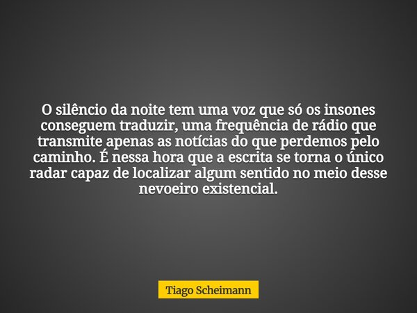 O silêncio da noite tem uma voz que só os insones conseguem traduzir, uma frequência de rádio que transmite apenas as notícias do que perdemos pelo caminho. É n... Frase de Tiago Scheimann.