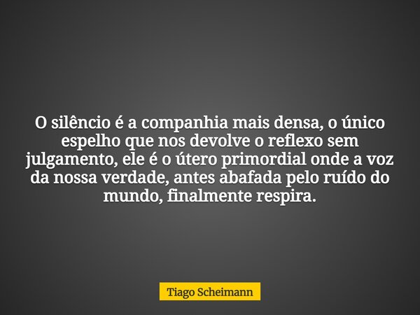 O silêncio é a companhia mais densa, o único espelho que nos devolve o reflexo sem julgamento, ele é o útero primordial onde a voz da nossa verdade, antes abafa... Frase de Tiago Scheimann.