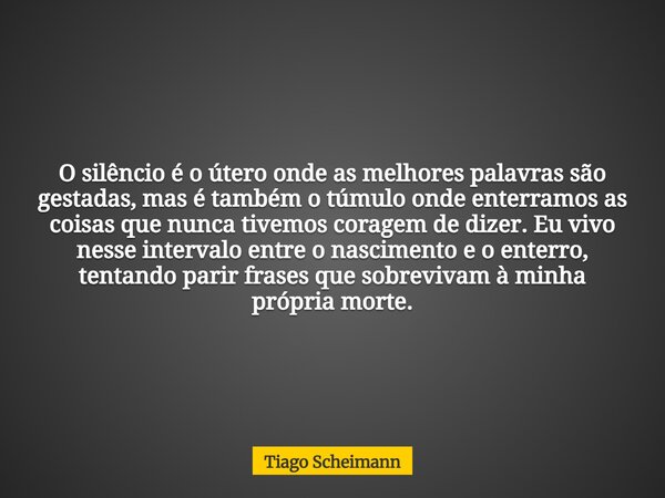 O silêncio é o útero onde as melhores palavras são gestadas, mas é também o túmulo onde enterramos as coisas que nunca tivemos coragem de dizer. Eu vivo nesse i... Frase de Tiago Scheimann.