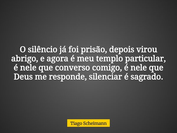 O silêncio já foi prisão, depois virou abrigo, e agora é meu templo particular, é nele que converso comigo, é nele que Deus me responde, silenciar é sagrado.... Frase de Tiago Scheimann.