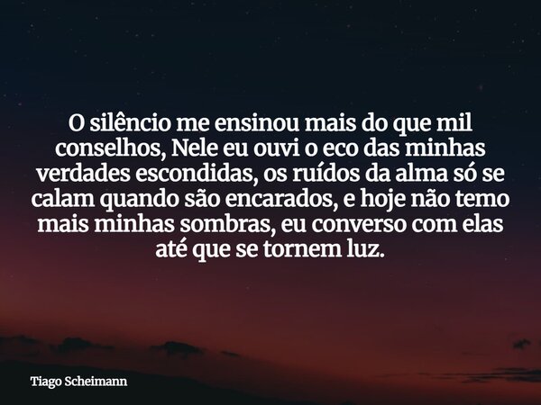 O silêncio me ensinou mais do que mil conselhos, Nele eu ouvi o eco das minhas verdades escondidas, os ruídos da alma só se calam quando são encarados, e hoje n... Frase de Tiago Scheimann.