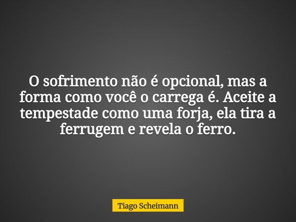 O sofrimento não é opcional, mas a forma como você o carrega é. Aceite a tempestade como uma forja, ela tira a ferrugem e revela o ferro.... Frase de Tiago Scheimann.