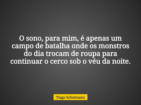 O sono, para mim, é apenas um campo de batalha onde os monstros do dia trocam de roupa para continuar o cerco sob o véu da noite.... Frase de Tiago Scheimann.