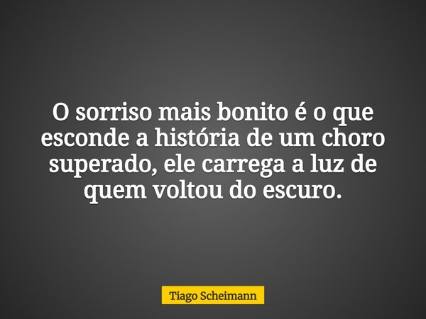 O sorriso mais bonito é o que esconde a história de um choro superado, ele carrega a luz de quem voltou do escuro.... Frase de Tiago Scheimann.