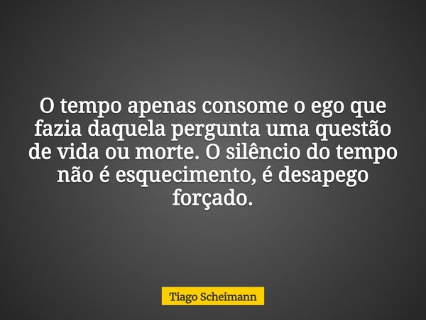 O tempo apenas consome o ego que fazia daquela pergunta uma questão de vida ou morte. O silêncio do tempo não é esquecimento, é desapego forçado.... Frase de Tiago Scheimann.