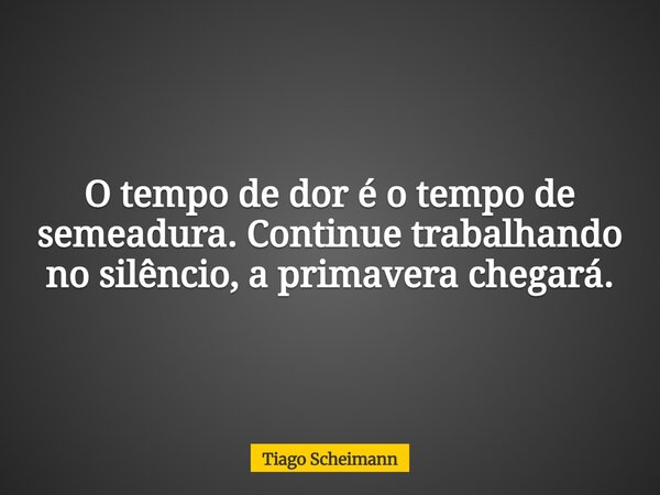 O tempo de dor é o tempo de semeadura. Continue trabalhando no silêncio, a primavera chegará.... Frase de Tiago Scheimann.