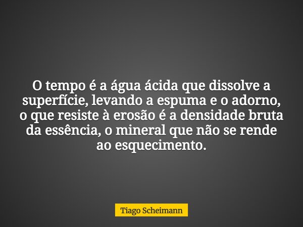 O tempo é a água ácida que dissolve a superfície, levando a espuma e o adorno, o que resiste à erosão é a densidade bruta da essência, o mineral que não se rend... Frase de Tiago Scheimann.