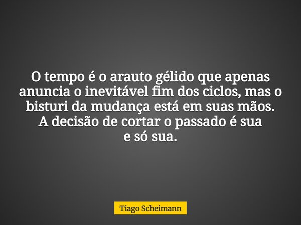 O tempo é o arauto gélido que apenas anuncia o inevitável fim dos ciclos, mas o bisturi da mudança está em suas mãos. A decisão de cortar o passado é sua e só s... Frase de Tiago Scheimann.