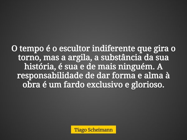 O tempo é o escultor indiferente que gira o torno, mas a argila, a substância da sua história, é sua e de mais ninguém. A responsabilidade de dar forma e alma à... Frase de Tiago Scheimann.
