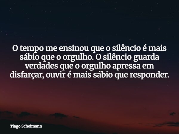 O tempo me ensinou que o silêncio é mais sábio que o orgulho. O silêncio guarda verdades que o orgulho apressa em disfarçar, ouvir é mais sábio que responder.... Frase de Tiago Scheimann.