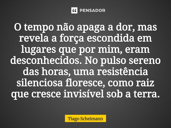 O tempo não apaga a dor, mas revela a força escondida em lugares que por mim, eram desconhecidos. No pulso sereno das horas, uma resistência silenciosa floresce... Frase de Tiago Scheimann.