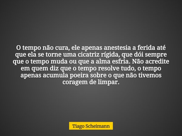 O tempo não cura, ele apenas anestesia a ferida até que ela se torne uma cicatriz rígida, que dói sempre que o tempo muda ou que a alma esfria. Não acredite em ... Frase de Tiago Scheimann.