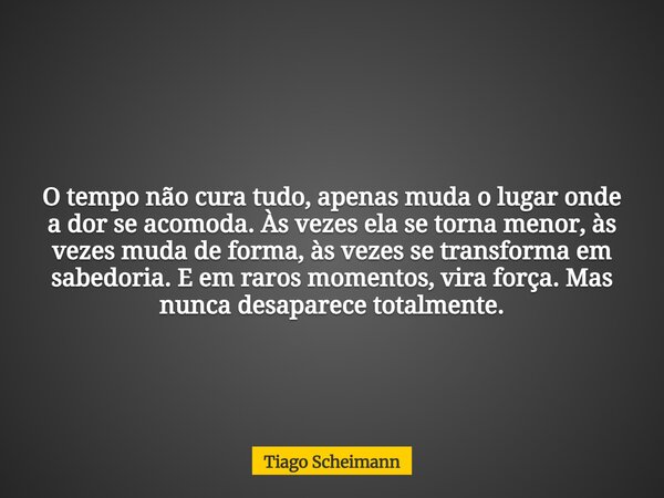 O tempo não cura tudo, apenas muda o lugar onde a dor se acomoda. Às vezes ela se torna menor, às vezes muda de forma, às vezes se transforma em sabedoria. E em... Frase de Tiago Scheimann.