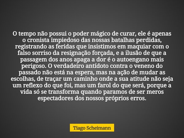 O tempo não possui o poder mágico de curar, ele é apenas o cronista impiedoso das nossas batalhas perdidas, registrando as feridas que insistimos em maquiar com... Frase de Tiago Scheimann.