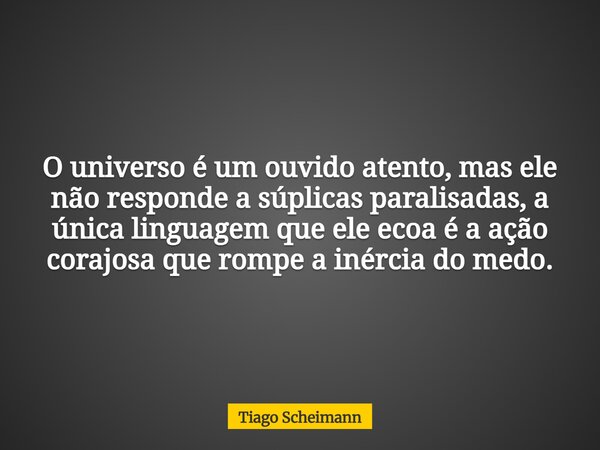 O universo é um ouvido atento, mas ele não responde a súplicas paralisadas, a única linguagem que ele ecoa é a ação corajosa que rompe a inércia do medo.... Frase de Tiago Scheimann.