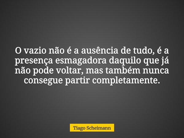 O vazio não é a ausência de tudo, é a presença esmagadora daquilo que já não pode voltar, mas também nunca consegue partir completamente.... Frase de Tiago Scheimann.