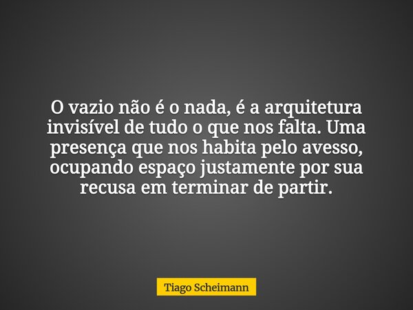 O vazio não é o nada, é a arquitetura invisível de tudo o que nos falta. Uma presença que nos habita pelo avesso, ocupando espaço justamente por sua recusa em t... Frase de Tiago Scheimann.