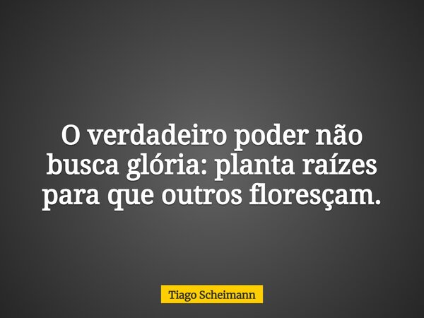 O verdadeiro poder não busca glória: planta raízes para que outros floresçam.... Frase de Tiago Scheimann.