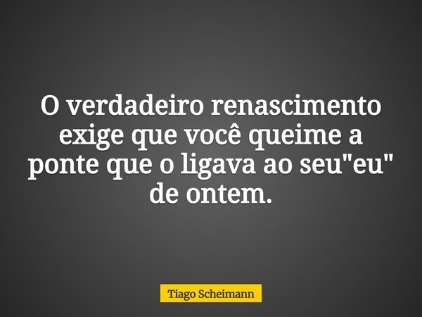 O verdadeiro renascimento exige que você queime a ponte que o ligava ao seu "eu" de ontem.... Frase de Tiago Scheimann.