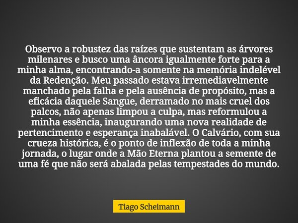 Observo a robustez das raízes que sustentam as árvores milenares e busco uma âncora igualmente forte para a minha alma, encontrando-a somente na memória indelév... Frase de Tiago Scheimann.
