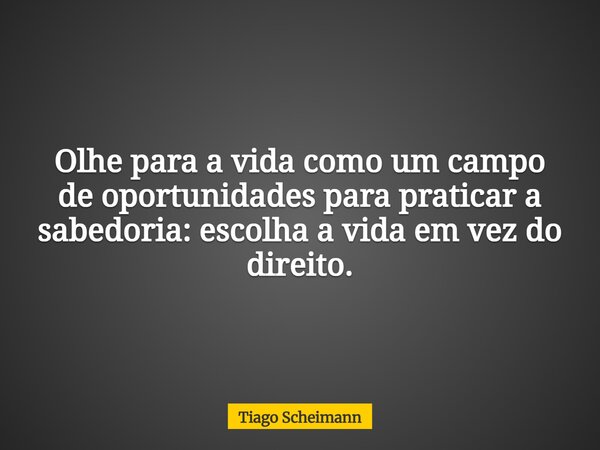 Olhe para a vida como um campo de oportunidades para praticar a sabedoria: escolha a vida em vez do direito.... Frase de Tiago Scheimann.