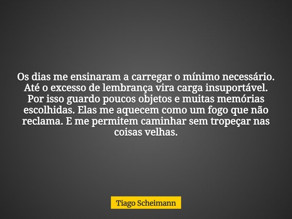 Os dias me ensinaram a carregar o mínimo necessário. Até o excesso de lembrança vira carga insuportável. Por isso guardo poucos objetos e muitas memórias escolh... Frase de Tiago Scheimann.