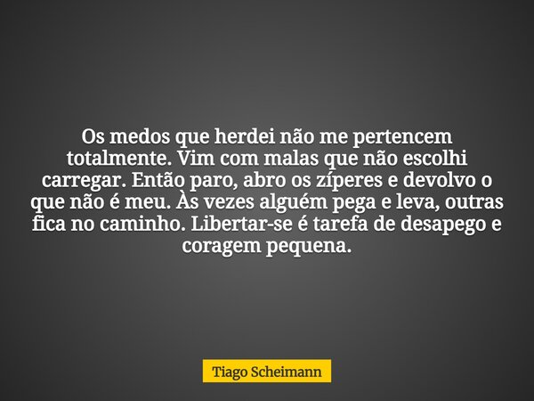 Os medos que herdei não me pertencem totalmente. Vim com malas que não escolhi carregar. Então paro, abro os zíperes e devolvo o que não é meu. Às vezes alguém ... Frase de Tiago Scheimann.