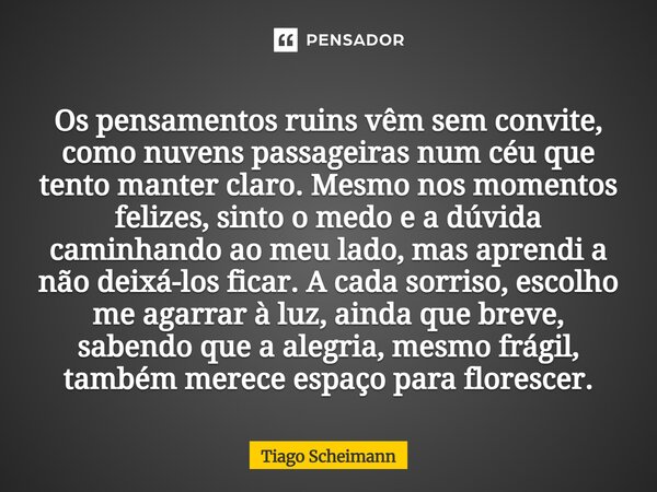 Os pensamentos ruins vêm sem convite, como nuvens passageiras num céu que tento manter claro. Mesmo nos momentos felizes, sinto o medo e a dúvida caminhando ao... Frase de Tiago Scheimann.