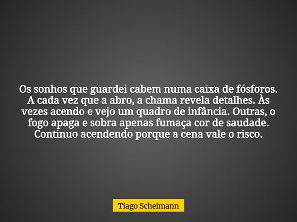 Os sonhos que guardei cabem numa caixa de fósforos. A cada vez que a abro, a chama revela detalhes. Às vezes acendo e vejo um quadro de infância. Outras, o fogo... Frase de Tiago Scheimann.