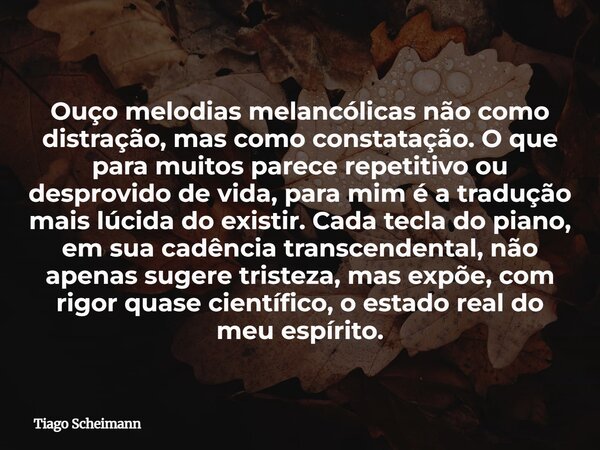 Ouço melodias melancólicas não como distração, mas como constatação. O que para muitos parece repetitivo ou desprovido de vida, para mim é a tradução mais lúcid... Frase de Tiago Scheimann.