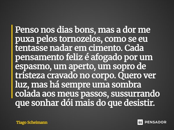 Penso nos dias bons, mas a dor me puxa pelos tornozelos, como se eu tentasse nadar em cimento. Cada pensamento feliz é afogado por um espasmo, um aperto, um so... Frase de Tiago Scheimann.