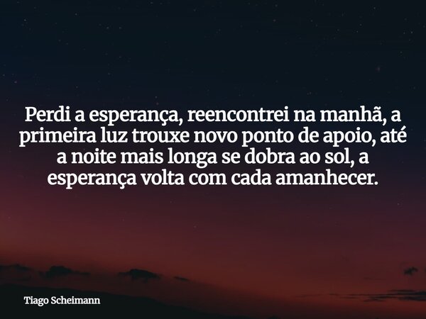 Perdi a esperança, reencontrei na manhã, a primeira luz trouxe novo ponto de apoio, até a noite mais longa se dobra ao sol, a esperança volta com cada amanhecer... Frase de Tiago Scheimann.