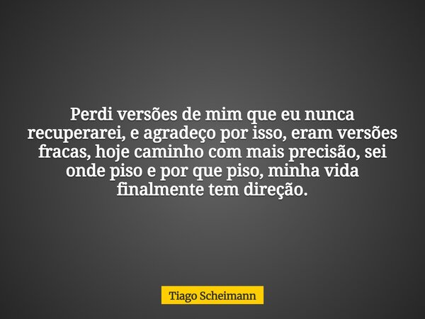 Perdi versões de mim que eu nunca recuperarei, e agradeço por isso, eram versões fracas, hoje caminho com mais precisão, sei onde piso e por que piso, minha vid... Frase de Tiago Scheimann.