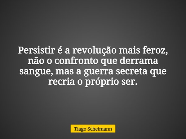Persistir é a revolução mais feroz, não o confronto que derrama sangue, mas a guerra secreta que recria o próprio ser.... Frase de Tiago Scheimann.